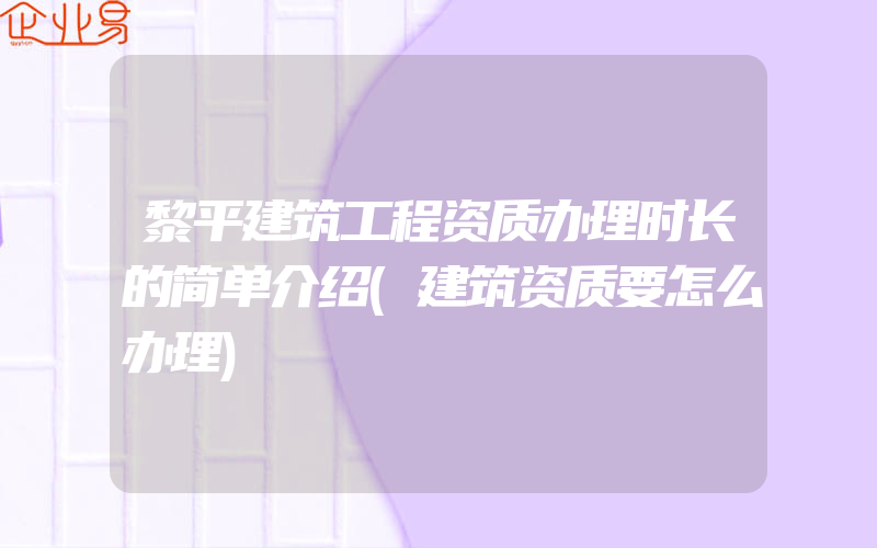 黎平建筑工程资质办理时长的简单介绍(建筑资质要怎么办理)