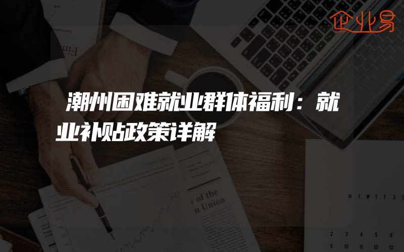 潮州困难就业群体福利：就业补贴政策详解