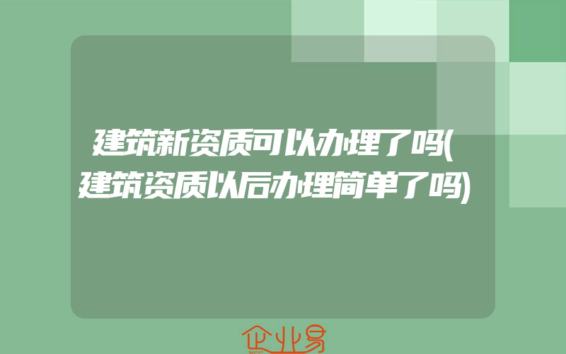 建筑新资质可以办理了吗(建筑资质以后办理简单了吗)