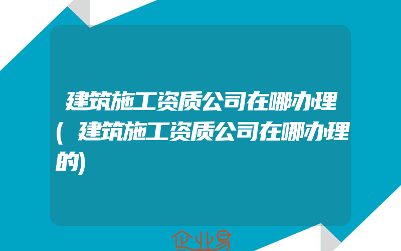 建筑施工资质公司在哪办理(建筑施工资质公司在哪办理的)