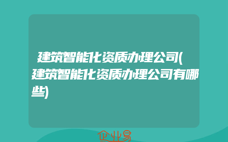 建筑智能化资质办理公司(建筑智能化资质办理公司有哪些)