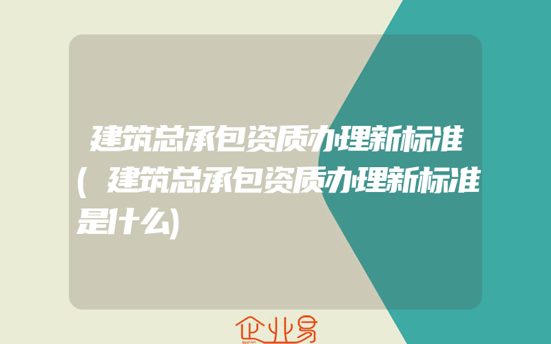 建筑总承包资质办理新标准(建筑总承包资质办理新标准是什么)