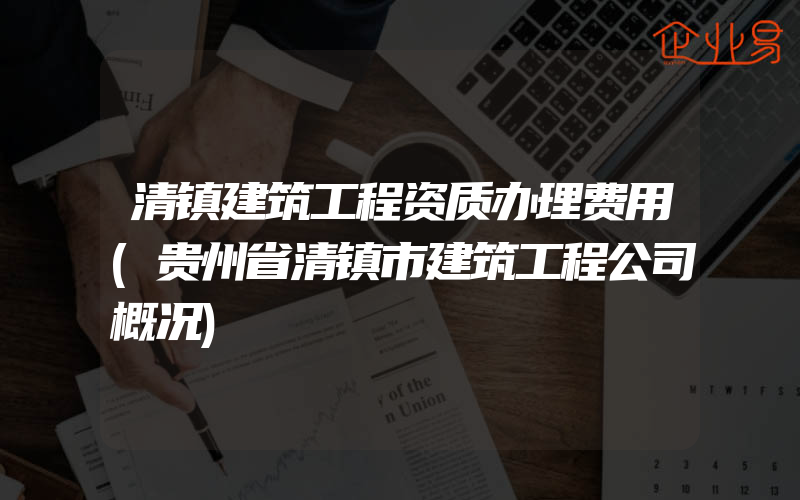 清镇建筑工程资质办理费用(贵州省清镇市建筑工程公司概况)