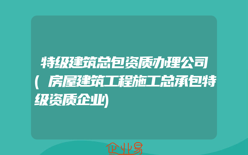 特级建筑总包资质办理公司(房屋建筑工程施工总承包特级资质企业)