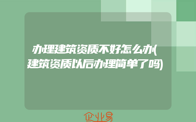 办理建筑资质不好怎么办(建筑资质以后办理简单了吗)