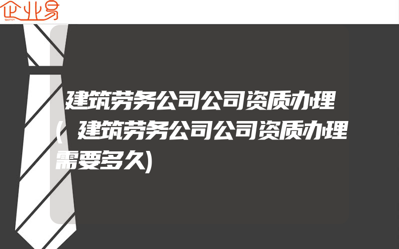 建筑劳务公司公司资质办理(建筑劳务公司公司资质办理需要多久)