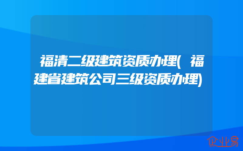 福清二级建筑资质办理(福建省建筑公司三级资质办理)