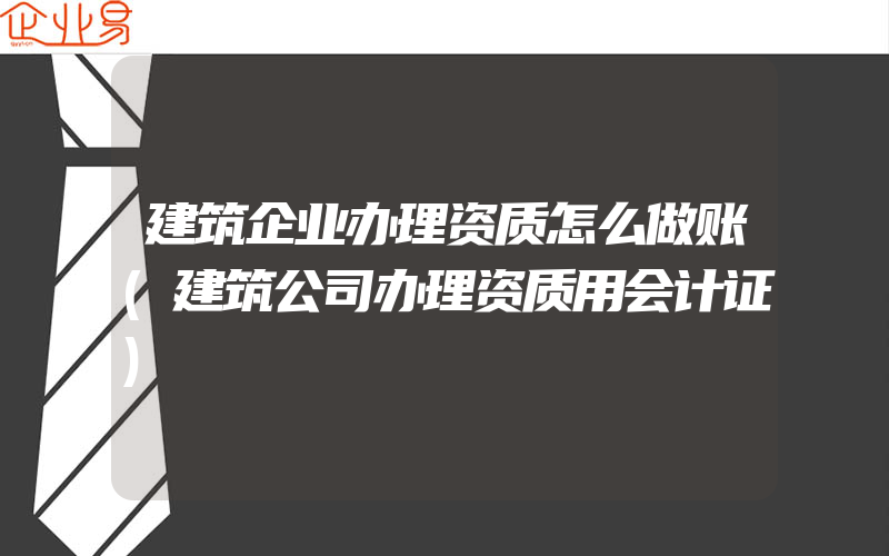 建筑企业办理资质怎么做账(建筑公司办理资质用会计证)