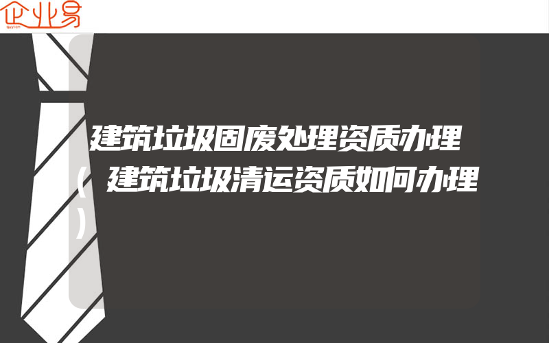 建筑垃圾固废处理资质办理(建筑垃圾清运资质如何办理)