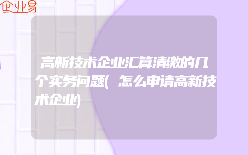 高新技术企业汇算清缴的几个实务问题(怎么申请高新技术企业)