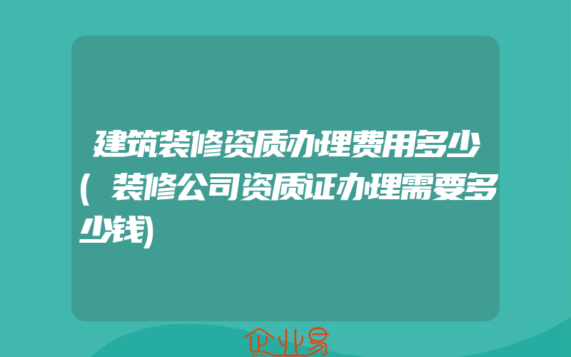 建筑装修资质办理费用多少(装修公司资质证办理需要多少钱)