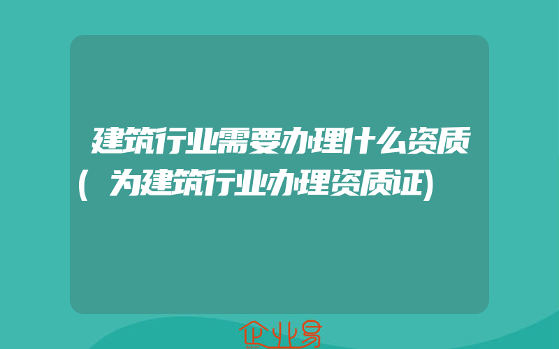 建筑行业需要办理什么资质(为建筑行业办理资质证)