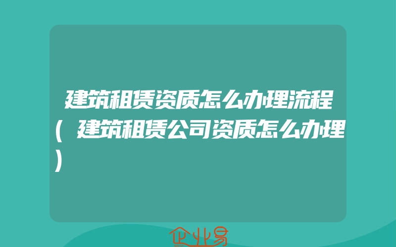 建筑租赁资质怎么办理流程(建筑租赁公司资质怎么办理)