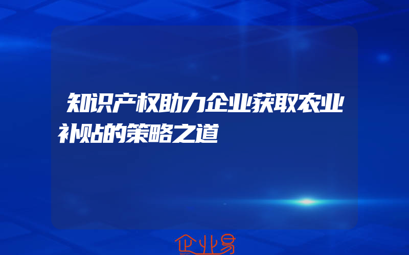 知识产权助力企业获取农业补贴的策略之道