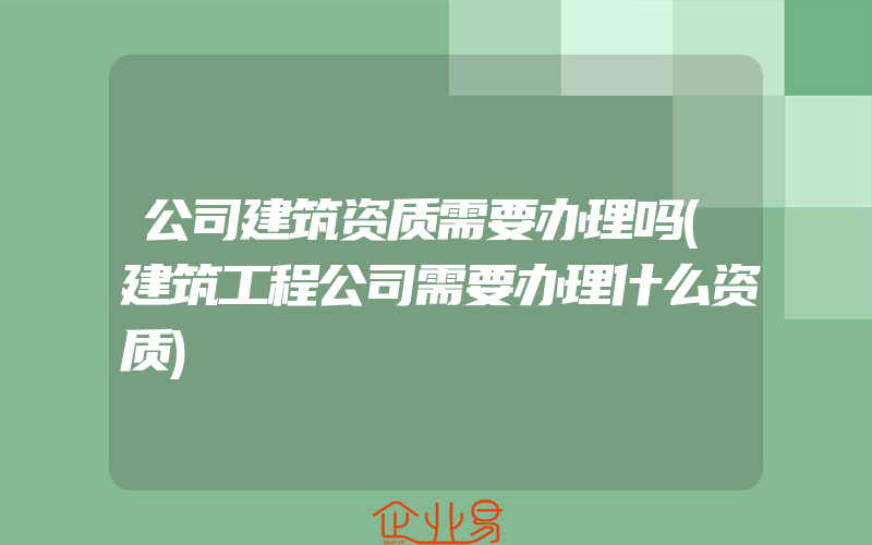 公司建筑资质需要办理吗(建筑工程公司需要办理什么资质)