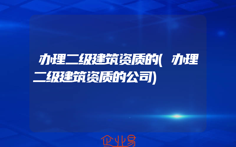 办理二级建筑资质的(办理二级建筑资质的公司)