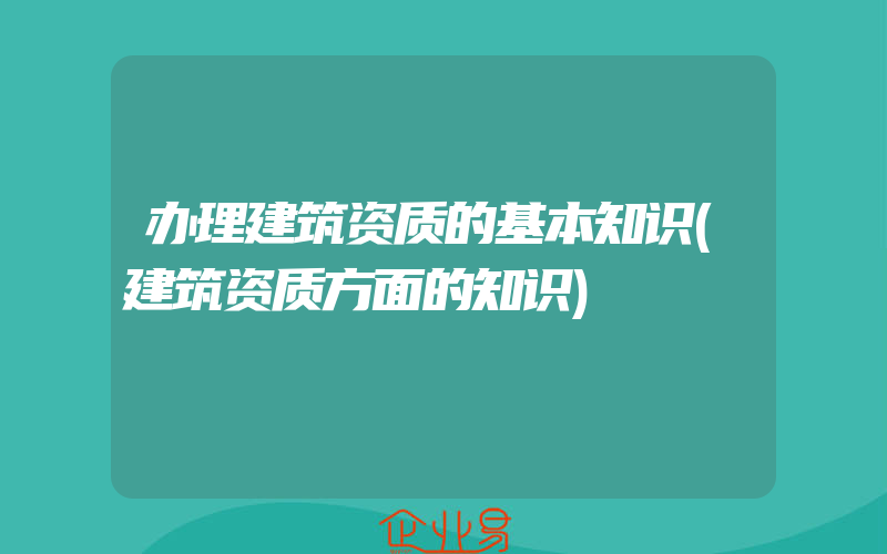 办理建筑资质的基本知识(建筑资质方面的知识)