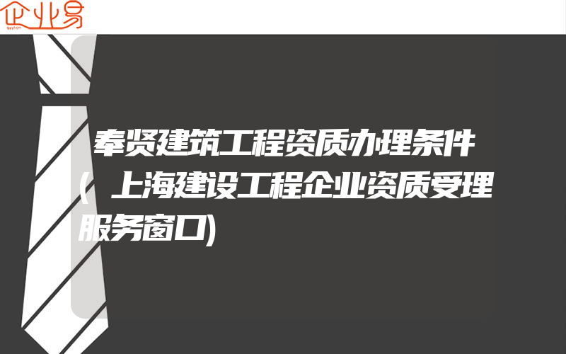 奉贤建筑工程资质办理条件(上海建设工程企业资质受理服务窗口)