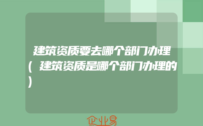 建筑资质要去哪个部门办理(建筑资质是哪个部门办理的)