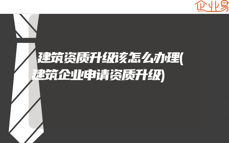 建筑资质升级该怎么办理(建筑企业申请资质升级)