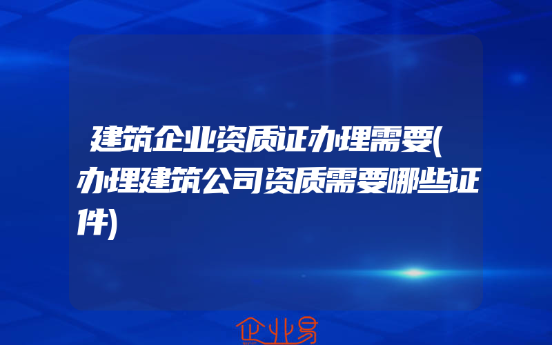 建筑企业资质证办理需要(办理建筑公司资质需要哪些证件)