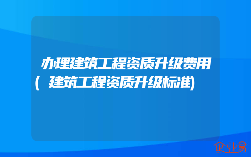 办理建筑工程资质升级费用(建筑工程资质升级标准)