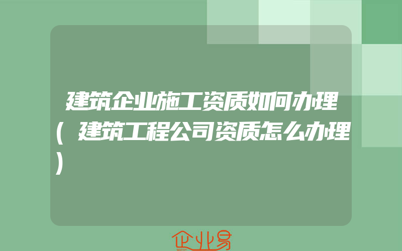 建筑企业施工资质如何办理(建筑工程公司资质怎么办理)