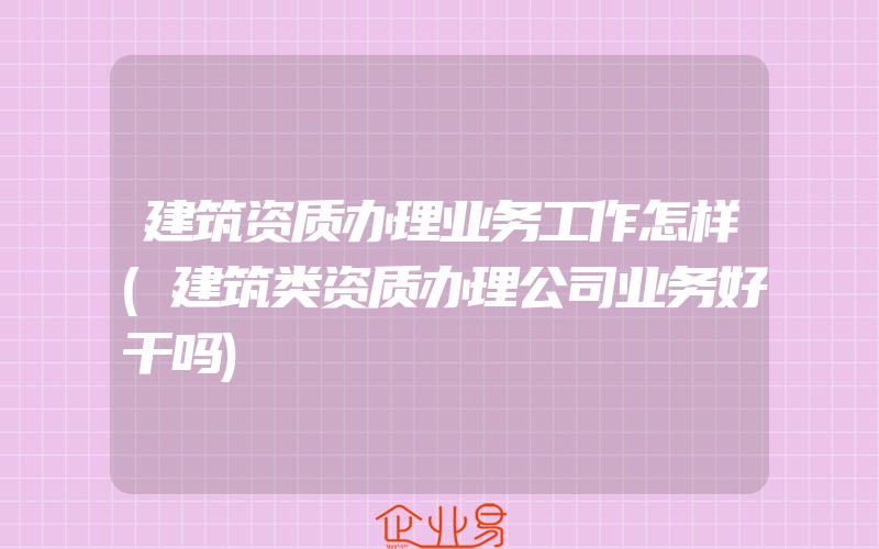 建筑资质办理业务工作怎样(建筑类资质办理公司业务好干吗)