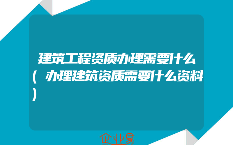 建筑工程资质办理需要什么(办理建筑资质需要什么资料)