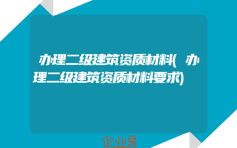 办理二级建筑资质材料(办理二级建筑资质材料要求)