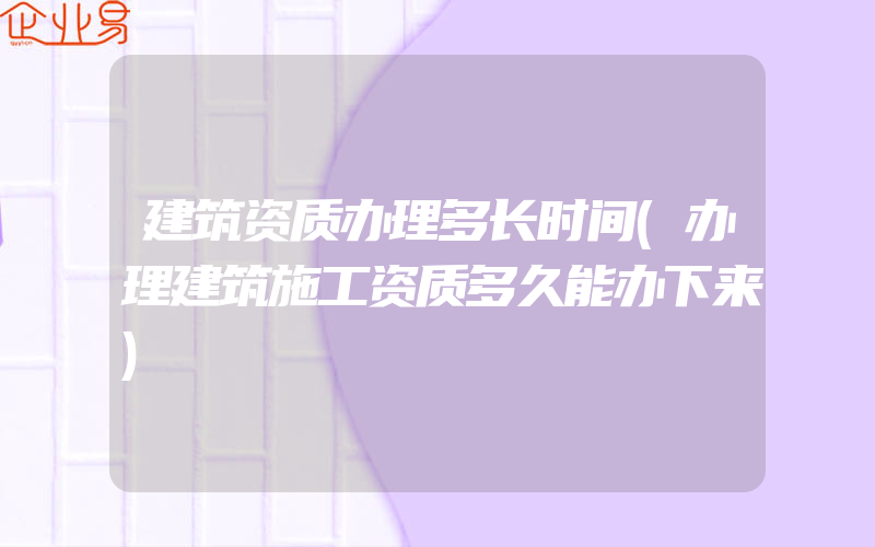 建筑资质办理多长时间(办理建筑施工资质多久能办下来)