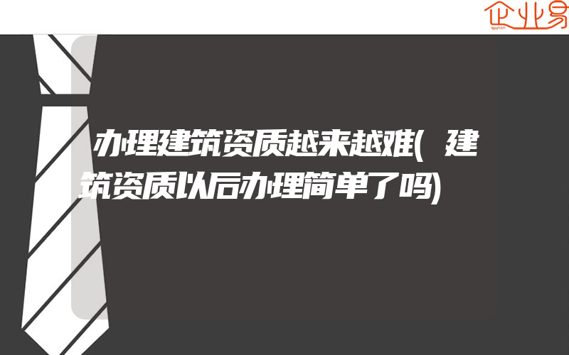 办理建筑资质越来越难(建筑资质以后办理简单了吗)