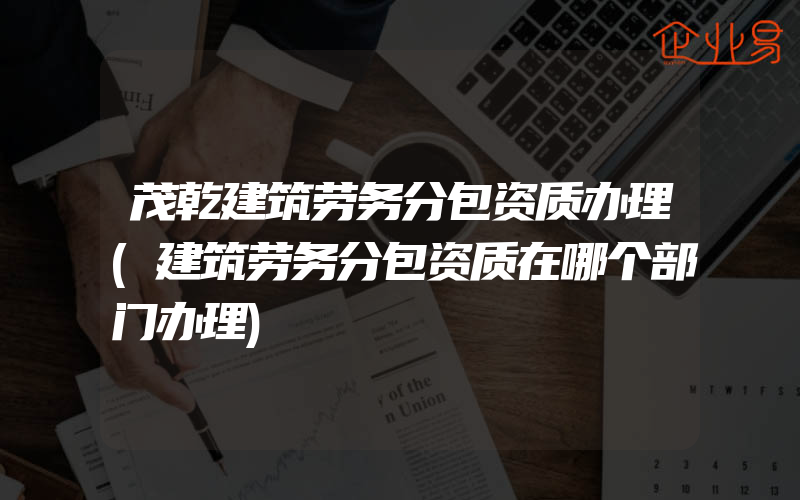 茂乾建筑劳务分包资质办理(建筑劳务分包资质在哪个部门办理)