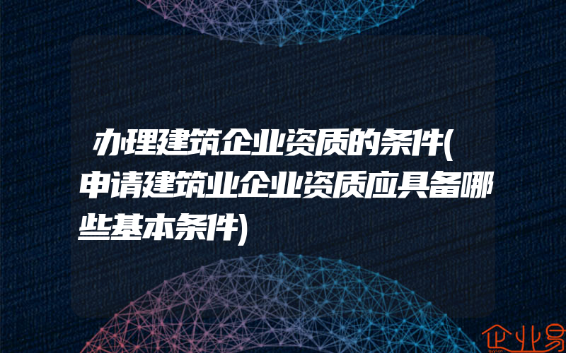 办理建筑企业资质的条件(申请建筑业企业资质应具备哪些基本条件)