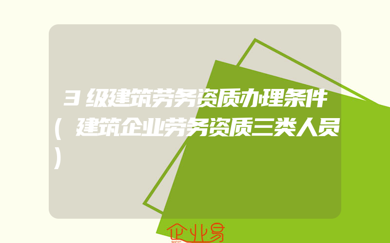 3级建筑劳务资质办理条件(建筑企业劳务资质三类人员)