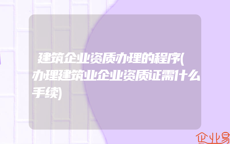 建筑企业资质办理的程序(办理建筑业企业资质证需什么手续)