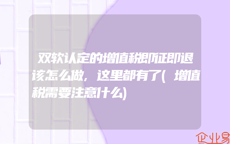 双软认定的增值税即征即退该怎么做,这里都有了(增值税需要注意什么)