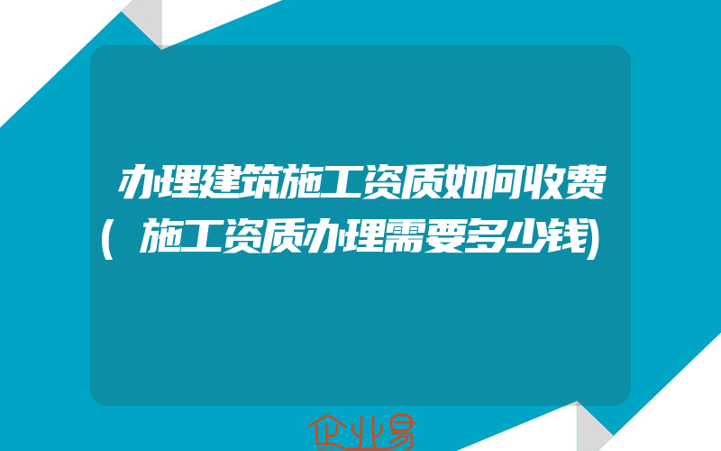 办理建筑施工资质如何收费(施工资质办理需要多少钱)