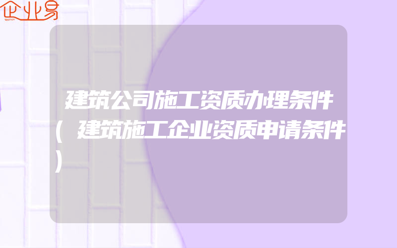 建筑公司施工资质办理条件(建筑施工企业资质申请条件)