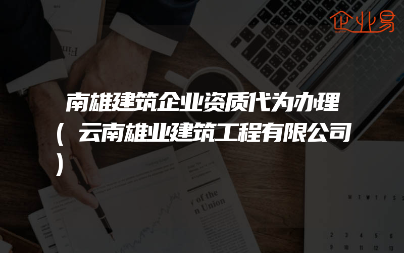 南雄建筑企业资质代为办理(云南雄业建筑工程有限公司)