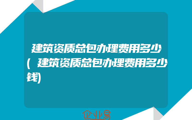 建筑资质总包办理费用多少(建筑资质总包办理费用多少钱)