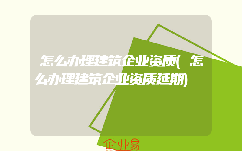 怎么办理建筑企业资质(怎么办理建筑企业资质延期)