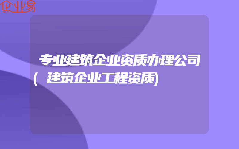 专业建筑企业资质办理公司(建筑企业工程资质)