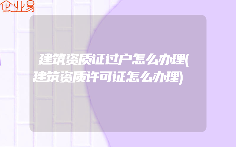 建筑资质证过户怎么办理(建筑资质许可证怎么办理)