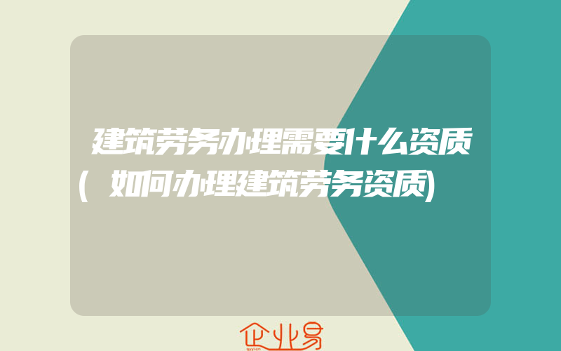 建筑劳务办理需要什么资质(如何办理建筑劳务资质)