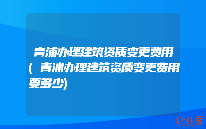 青浦办理建筑资质变更费用(青浦办理建筑资质变更费用要多少)