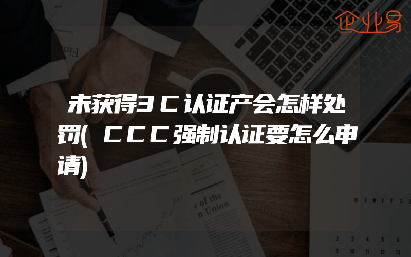 未获得3C认证产会怎样处罚(CCC强制认证要怎么申请)