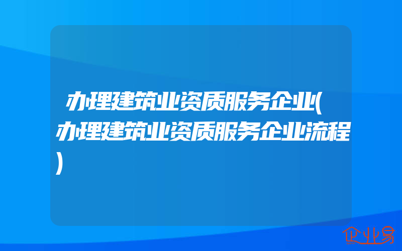 办理建筑业资质服务企业(办理建筑业资质服务企业流程)