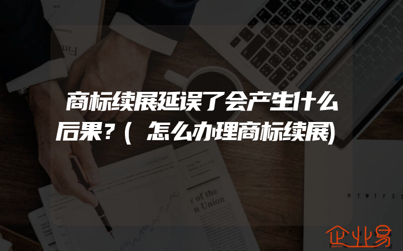 商标续展延误了会产生什么后果？(怎么办理商标续展)