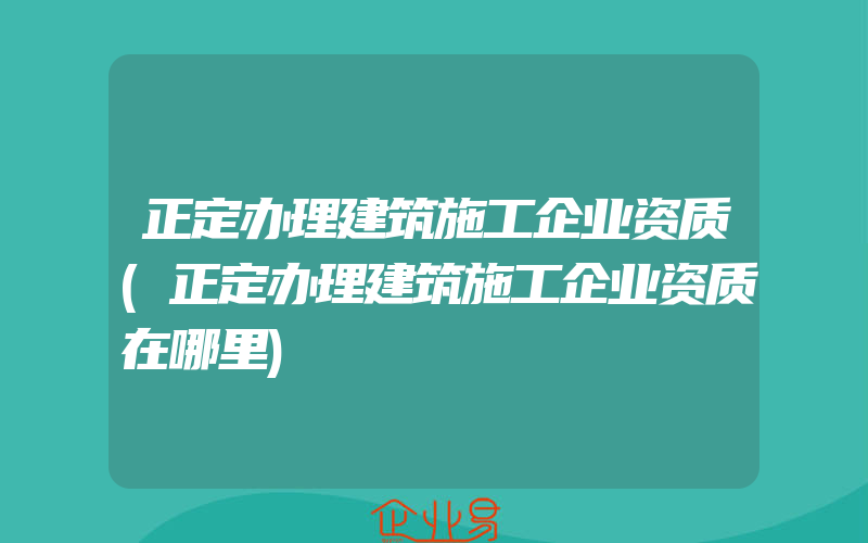 正定办理建筑施工企业资质(正定办理建筑施工企业资质在哪里)